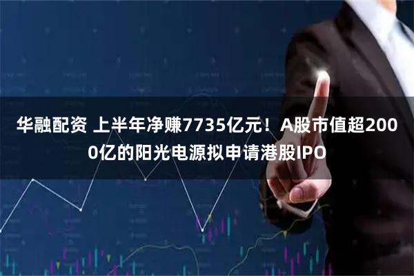 华融配资 上半年净赚7735亿元！A股市值超2000亿的阳光电源拟申请港股IPO
