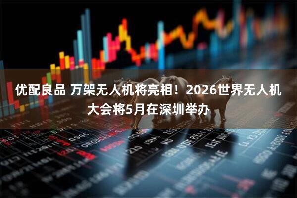 优配良品 万架无人机将亮相！2026世界无人机大会将5月在深圳举办