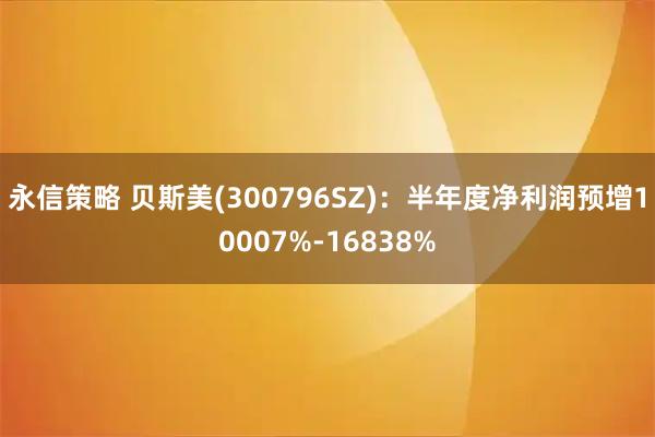 永信策略 贝斯美(300796SZ):半年度净利润预增10007%-16838%
