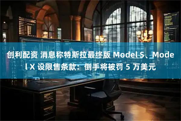 创利配资 消息称特斯拉最终版 Model S、Model X 设限售条款：倒手将被罚 5 万美元