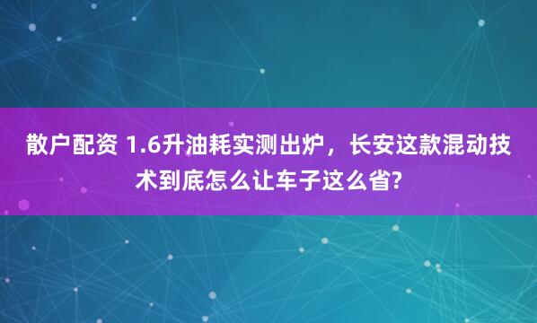 散户配资 1.6升油耗实测出炉，长安这款混动技术到底怎么让车子这么省?