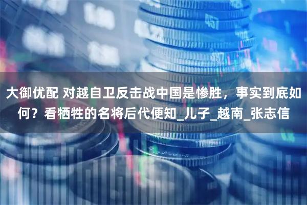 大御优配 对越自卫反击战中国是惨胜，事实到底如何？看牺牲的名将后代便知_儿子_越南_张志信