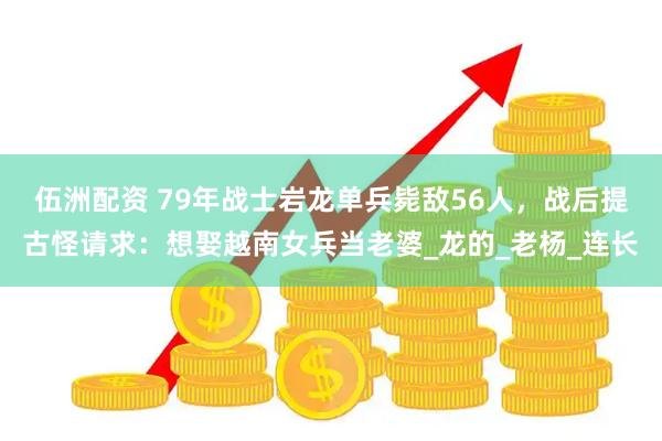 伍洲配资 79年战士岩龙单兵毙敌56人，战后提古怪请求：想娶越南女兵当老婆_龙的_老杨_连长