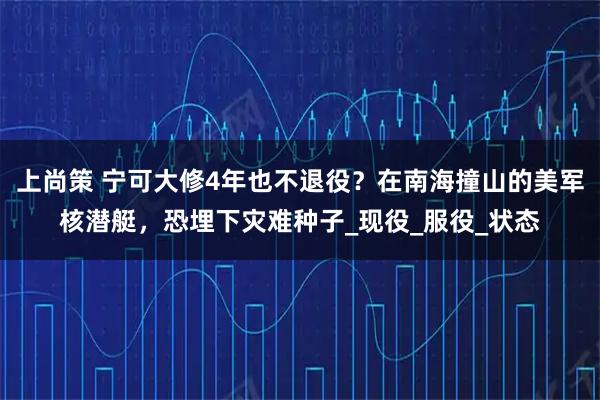 上尚策 宁可大修4年也不退役？在南海撞山的美军核潜艇，恐埋下灾难种子_现役_服役_状态