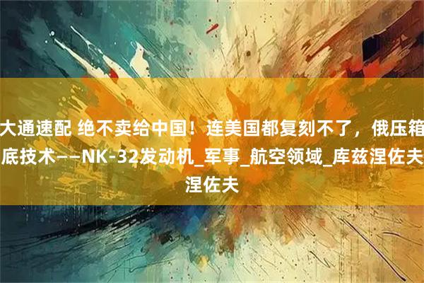 大通速配 绝不卖给中国！连美国都复刻不了，俄压箱底技术——NK-32发动机_军事_航空领域_库兹涅佐夫