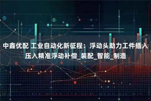 中鑫优配 工业自动化新征程：浮动头助力工件插入压入精准浮动补偿_装配_智能_制造