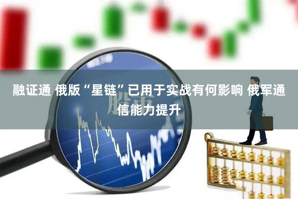 融证通 俄版“星链”已用于实战有何影响 俄军通信能力提升