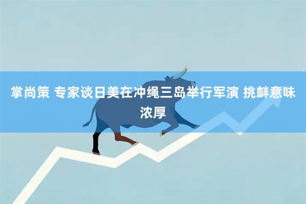 掌尚策 专家谈日美在冲绳三岛举行军演 挑衅意味浓厚
