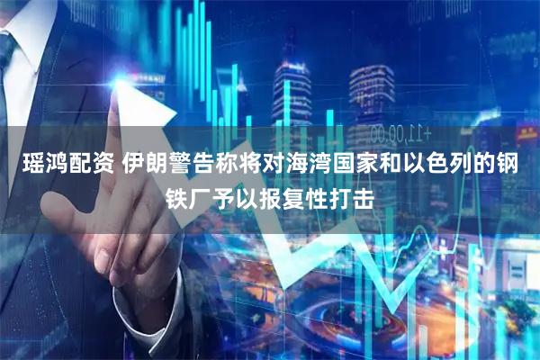 瑶鸿配资 伊朗警告称将对海湾国家和以色列的钢铁厂予以报复性打击