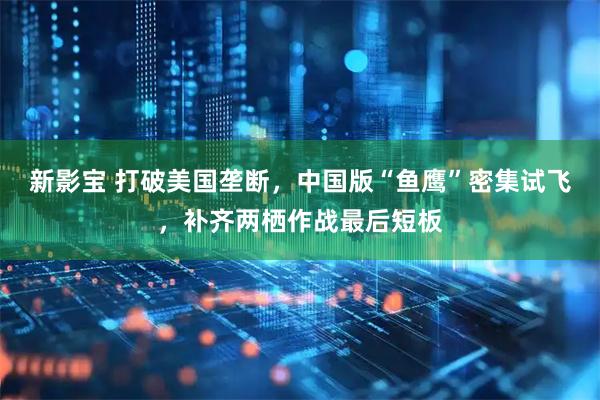 新影宝 打破美国垄断，中国版“鱼鹰”密集试飞，补齐两栖作战最后短板