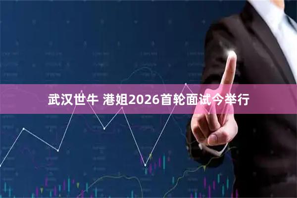 武汉世牛 港姐2026首轮面试今举行