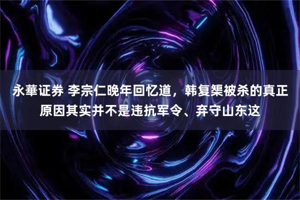 永華证券 李宗仁晚年回忆道，韩复榘被杀的真正原因其实并不是违抗军令、弃守山东这