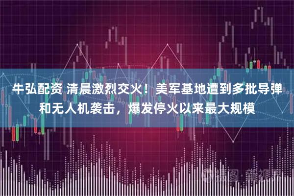 牛弘配资 清晨激烈交火！美军基地遭到多批导弹和无人机袭击，爆发停火以来最大规模