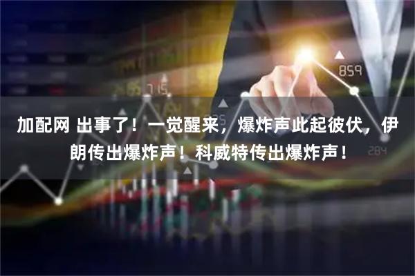 加配网 出事了！一觉醒来，爆炸声此起彼伏，伊朗传出爆炸声！科威特传出爆炸声！