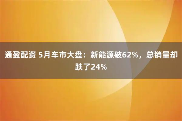 通盈配资 5月车市大盘：新能源破62%，总销量却跌了24%