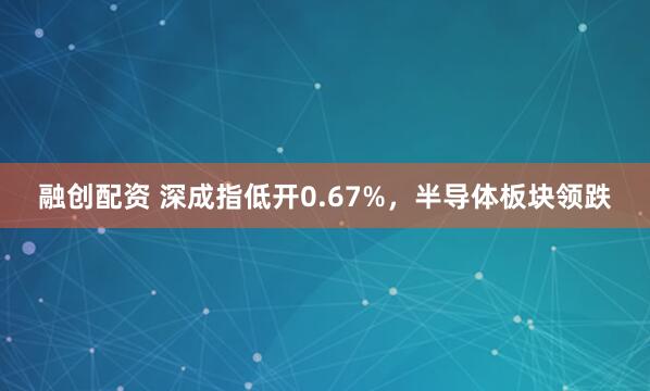 融创配资 深成指低开0.67%，半导体板块领跌
