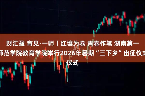 财汇盈 育见·一师丨红壤为卷 青春作笔 湖南第一师范学院教育学院举行2026年暑期“三下乡”出征仪式