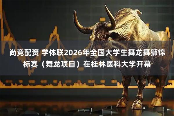 尚竞配资 学体联2026年全国大学生舞龙舞狮锦标赛（舞龙项目）在桂林医科大学开幕
