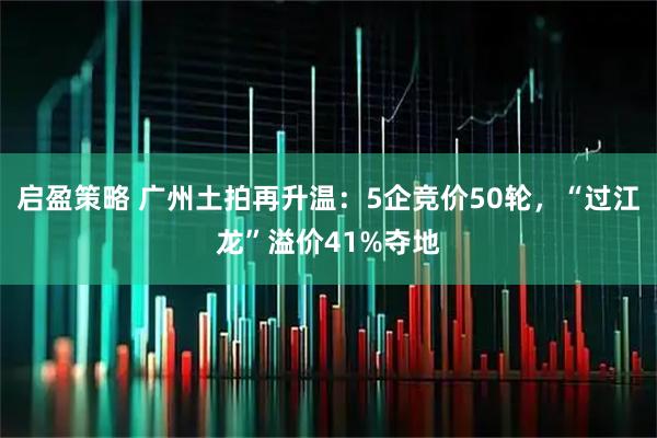 启盈策略 广州土拍再升温:5企竞价50轮,“过江龙”溢价41%夺地