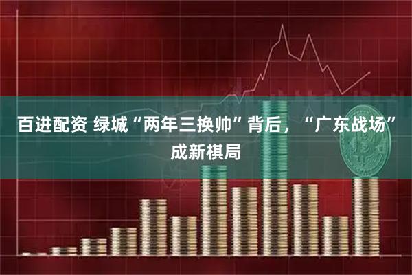 百进配资 绿城“两年三换帅”背后,“广东战场”成新棋局