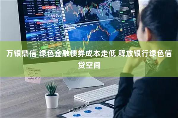 万银鼎信 绿色金融债券成本走低 释放银行绿色信贷空间