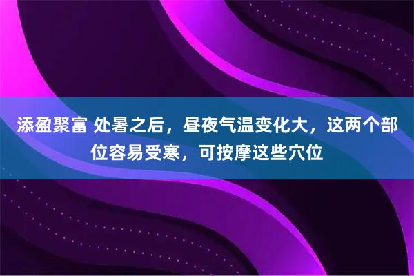 添盈聚富 处暑之后，昼夜气温变化大，这两个部位容易受寒，可按摩这些穴位