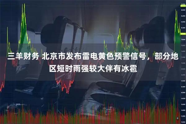三羊财务 北京市发布雷电黄色预警信号，部分地区短时雨强较大伴有冰雹